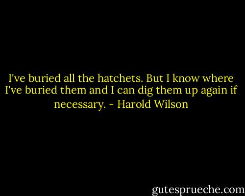 I've buried all the hatchets. But I know where I've buried them and I can dig them up again if necessary. - Harold Wilson