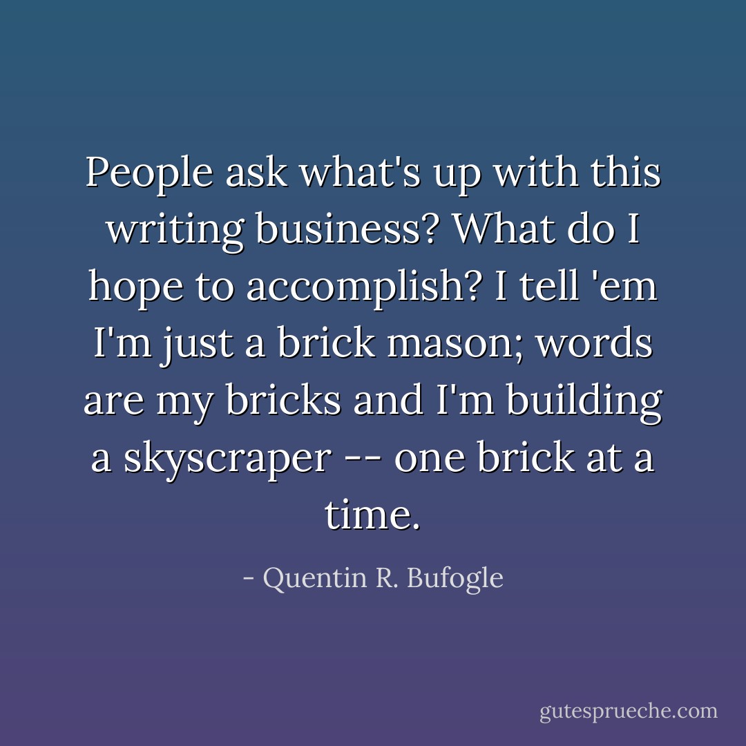 People ask what's up with this writing business? What do I hope to accomplish? I tell 'em I'm just a brick mason; words are my bricks and I'm building a skyscraper -- one brick at a time. - Quentin R. Bufogle