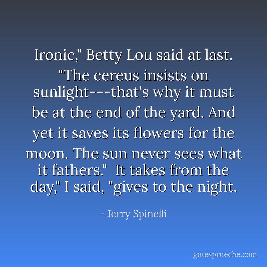 Ironic," Betty Lou said at last. "The cereus insists on sunlight---that's why it must be at the end of the yard. And yet it saves its flowers for the moon. The sun never sees what it fathers."<br /><br />It takes from the day," I said, "gives to the night. - Jerry Spinelli