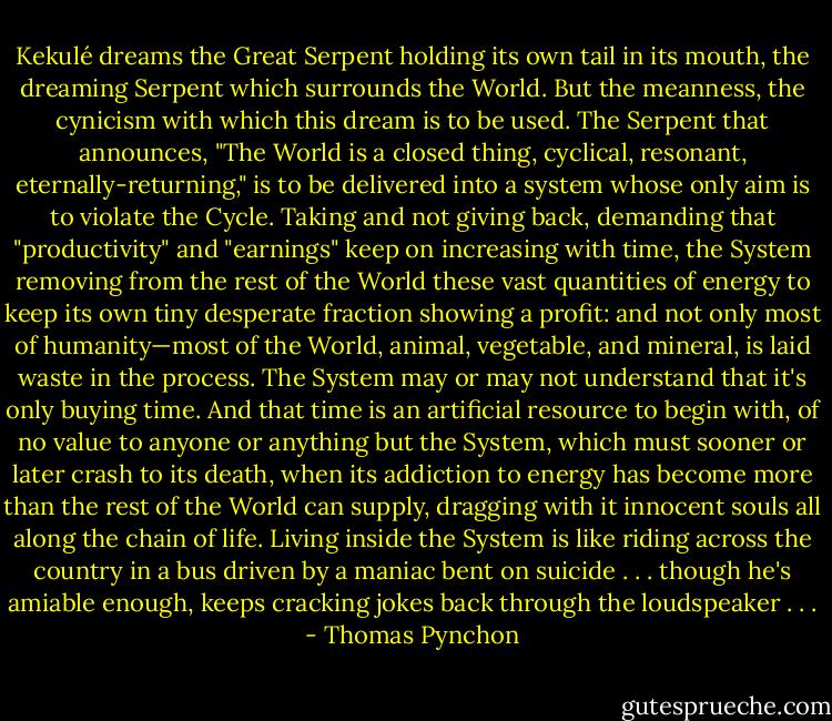 Kekulé dreams the Great Serpent holding its own tail in its mouth, the dreaming Serpent which surrounds the World. But the meanness, the cynicism with which this dream is to be used. The Serpent that announces, "The World is a closed thing, cyclical, resonant, eternally-returning," is to be delivered into a system whose only aim is to violate the Cycle. Taking and not giving back, demanding that "productivity" and "earnings" keep on increasing with time, the System removing from the rest of the World these vast quantities of energy to keep its own tiny desperate fraction showing a profit: and not only most of humanity—most of the World, animal, vegetable, and mineral, is laid waste in the process. The System may or may not understand that it's only buying time. And that time is an artificial resource to begin with, of no value to anyone or anything but the System, which must sooner or later crash to its death, when its addiction to energy has become more than the rest of the World can supply, dragging with it innocent souls all along the chain of life. Living inside the System is like riding across the country in a bus driven by a maniac bent on suicide . . . though he's amiable enough, keeps cracking jokes back through the loudspeaker . . . - Thomas Pynchon