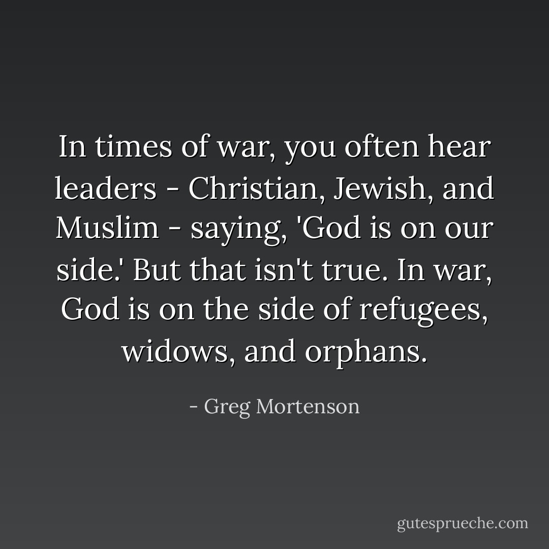 In times of war, you often hear leaders - Christian, Jewish, and Muslim - saying, 'God is on our side.' But that isn't true. In war, God is on the side of refugees, widows, and orphans. - Greg Mortenson