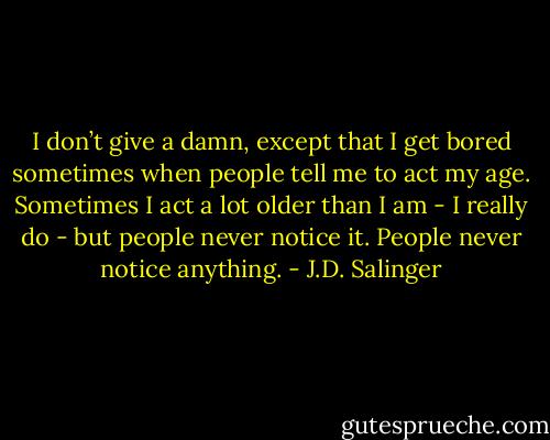 I don’t give a damn, except that I get bored sometimes when people tell me to act my age. Sometimes I act a lot older than I am - I really do - but people never notice it. People never notice anything. - J.D. Salinger