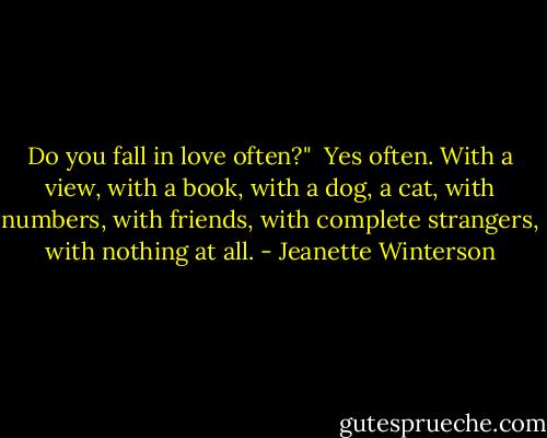 Do you fall in love often?"<br /><br />Yes often. With a view, with a book, with a dog, a cat, with numbers, with friends, with complete strangers, with nothing at all. - Jeanette Winterson