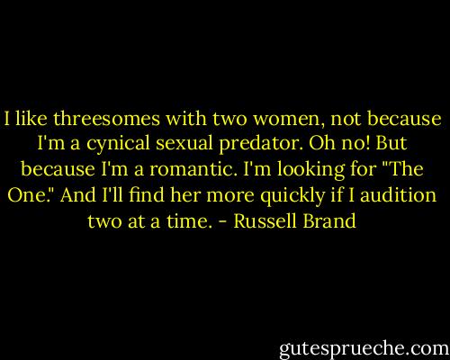 I like threesomes with two women, not because I'm a cynical sexual predator. Oh no! But because I'm a romantic. I'm looking for "The One." And I'll find her more quickly if I audition two at a time. - Russell Brand