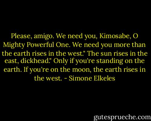 Please, amigo. We need you, Kimosabe, O Mighty Powerful One. We need you more than the earth rises in the west."<br />The sun rises in the east, dickhead."<br />Only if you're standing on the earth. If you're on the moon, the earth rises in the west. - Simone Elkeles