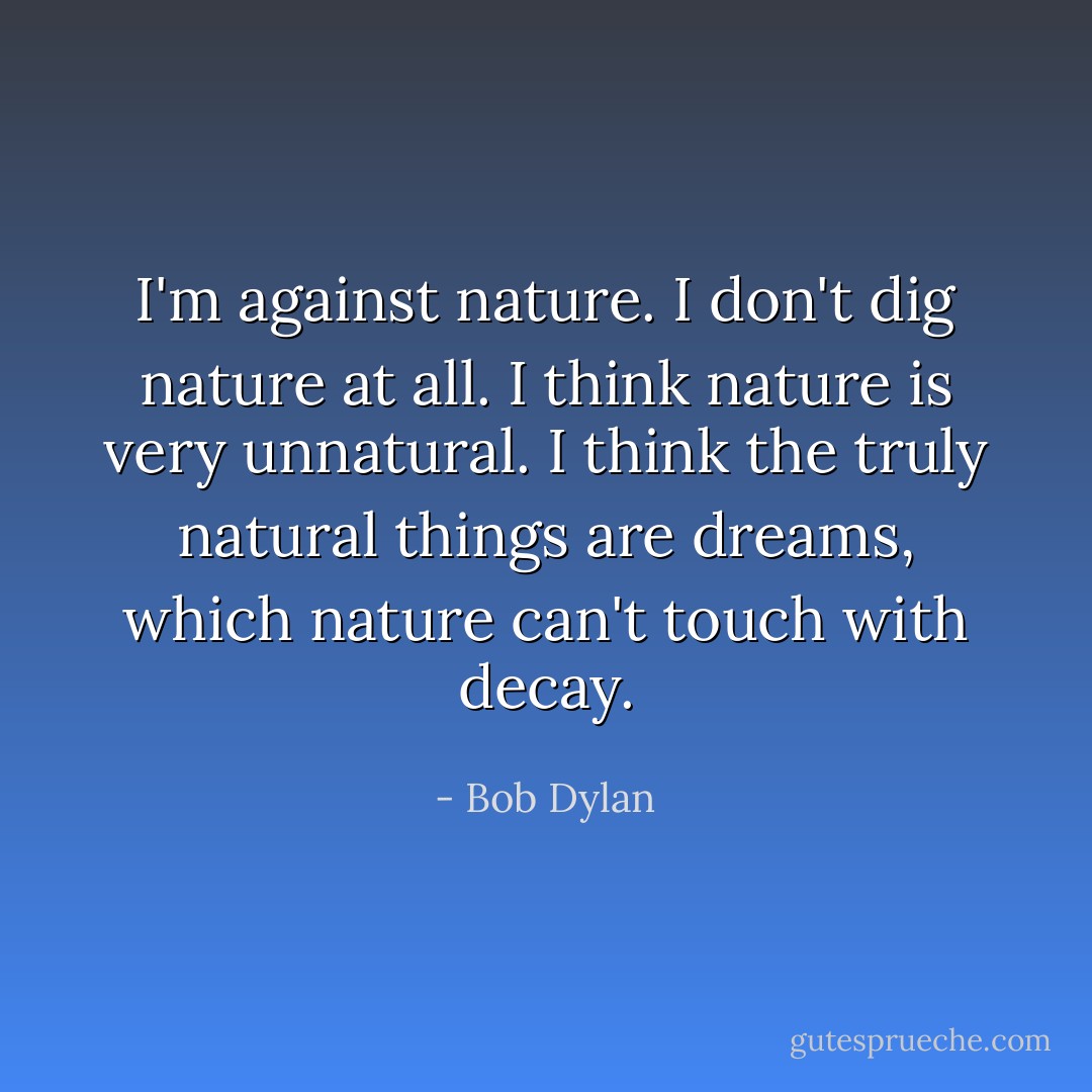 I'm against nature. I don't dig nature at all. I think nature is very unnatural. I think the truly natural things are dreams, which nature can't touch with decay. - Bob Dylan