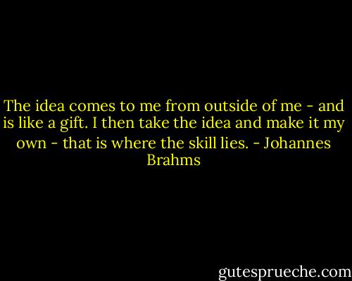 The idea comes to me from outside of me - and is like a gift. I then take the idea and make it my own - that is where the skill lies. - Johannes Brahms