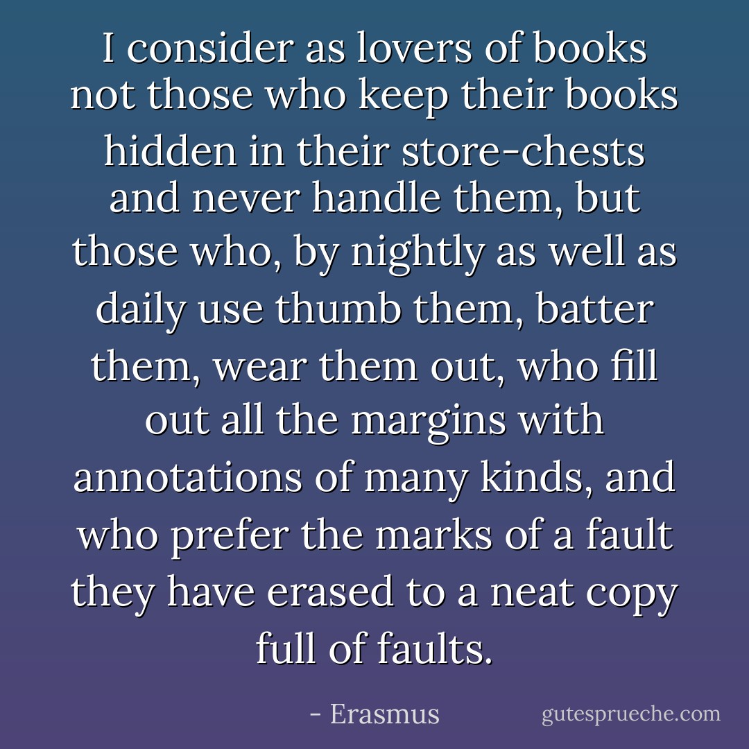 I consider as lovers of books not those who keep their books hidden in their store-chests and never handle them, but those who, by nightly as well as daily use thumb them, batter them, wear them out, who fill out all the margins with annotations of many kinds, and who prefer the marks of a fault they have erased to a neat copy full of faults. - Erasmus