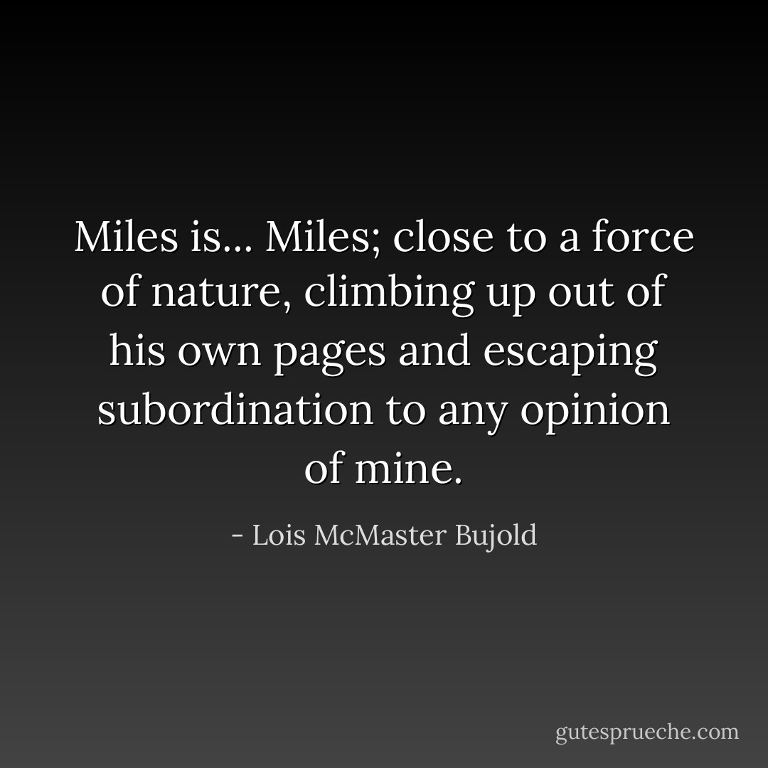 Miles is... Miles; close to a force of nature, climbing up out of his own pages and escaping subordination to any opinion of mine. - Lois McMaster Bujold