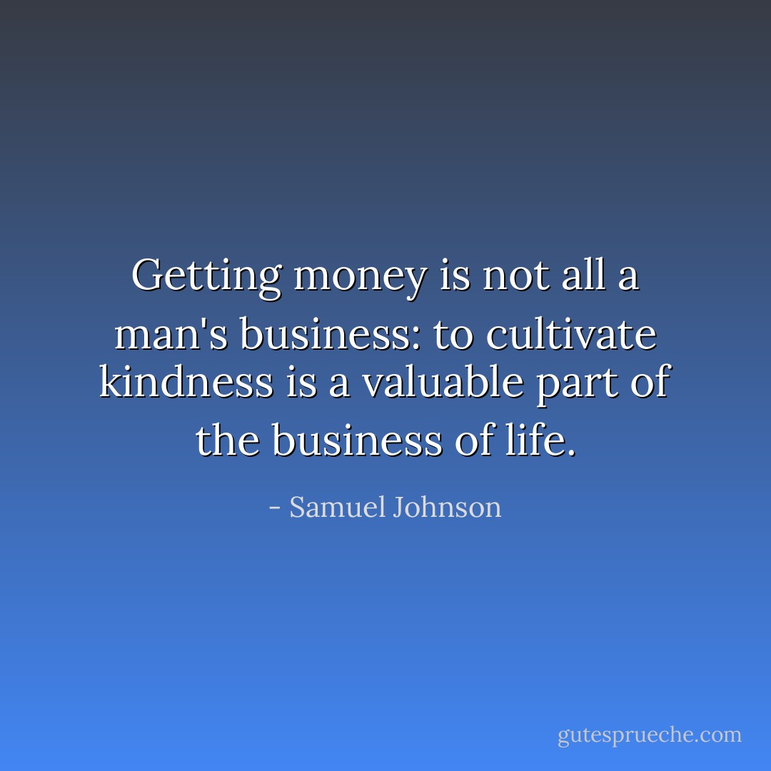 Getting money is not all a man's business: to cultivate kindness is a valuable part of the business of life. - Samuel Johnson