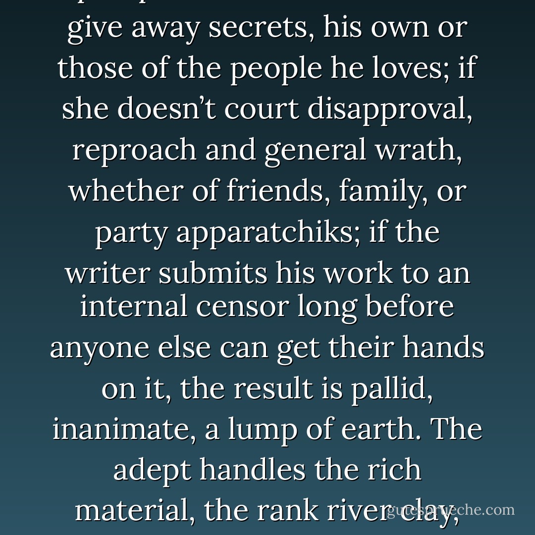 I have come to see this fear, this sense of my own imperilment by my creations, as not only an inevitable, necessary part of writing fiction but as virtual guarantor, insofar as such a thing is possible, of the power of my work: as a sign that I am on the right track, that I am following the recipe correctly, speaking the proper spells. Literature, like magic, has always been about the handling of secrets, about the pain, the destruction and the marvelous liberation that can result when they are revealed. Telling the truth, when the truth matters most, is almost always a frightening prospect. If a writer doesn’t give away secrets, his own or those of the people he loves; if she doesn’t court disapproval, reproach and general wrath, whether of friends, family, or party apparatchiks; if the writer submits his work to an internal censor long before anyone else can get their hands on it, the result is pallid, inanimate, a lump of earth. The adept handles the rich material, the rank river clay, and diligently intones his alphabetical spells, knowing full well the history of golems: how they break free of their creators, grow to unmanageable size and power, refuse to be controlled. In the same way, the writer shapes his story, flecked like river clay with the grit of experience and rank with the smell of human life, heedless of the danger to himself, eager to show his powers, to celebrate his mastery, to bring into being a little world that, like God’s, is at once terribly imperfect and filled with astonishing life.<br /><br /><br />Originally published in The Washington Post Book World - Michael Chabon