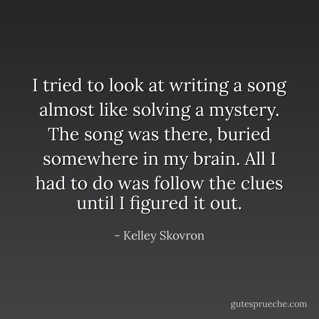 I tried to look at writing a song almost like solving a mystery. The song was there, buried somewhere in my brain. All I had to do was follow the clues until I figured it out. - Kelley Skovron