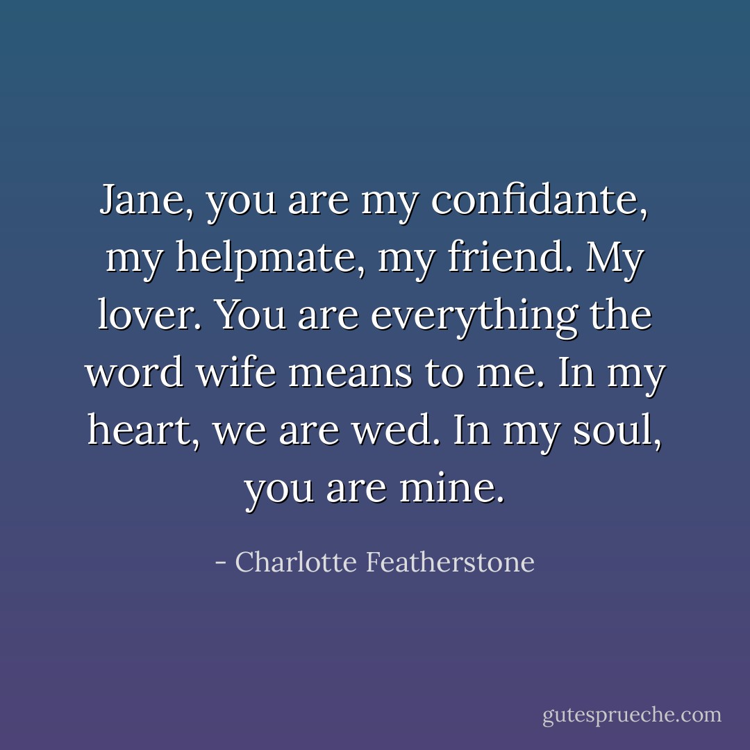 Jane, you are my confidante, my helpmate, my friend. My lover. You are everything the word wife means to me. In my heart, we are wed. In my soul, you are mine. - Charlotte Featherstone