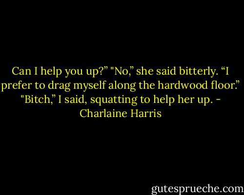 Can I help you up?”<br />"No,” she said bitterly. “I prefer to drag myself along the hardwood floor.”<br />"Bitch,” I said, squatting to help her up. - Charlaine Harris