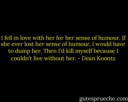 I fell in love with her for her sense of humour. If she ever lost her sense of humour, I would have to dump her. Then I'd kill myself because I couldn't live without her. - Dean Koontz