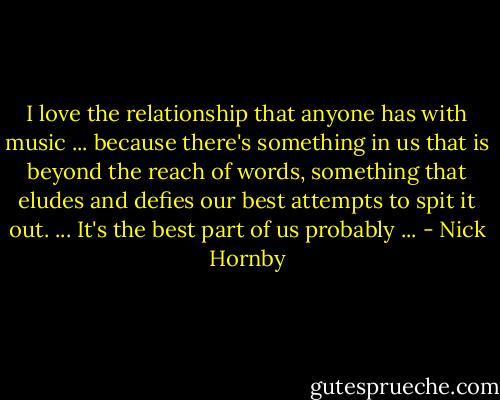 I love the relationship that anyone has with music ... because there's something in us that is beyond the reach of words, something that eludes and defies our best attempts to spit it out. ... It's the best part of us probably ... - Nick Hornby