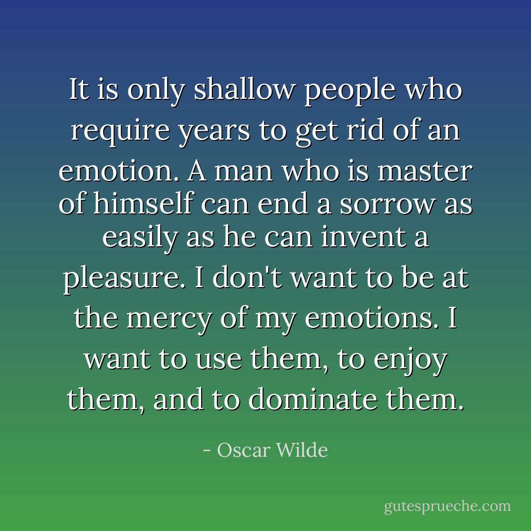 It is only shallow people who require years to get rid of an emotion. A man who is master of himself can end a sorrow as easily as he can invent a pleasure. I don't want to be at the mercy of my emotions. I want to use them, to enjoy them, and to dominate them. - Oscar Wilde