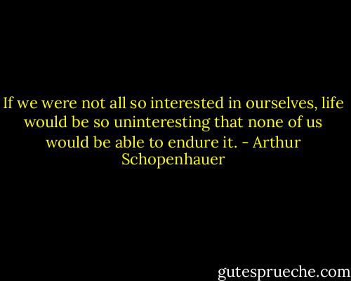 If we were not all so interested in ourselves, life would be so uninteresting that none of us would be able to endure it. - Arthur Schopenhauer