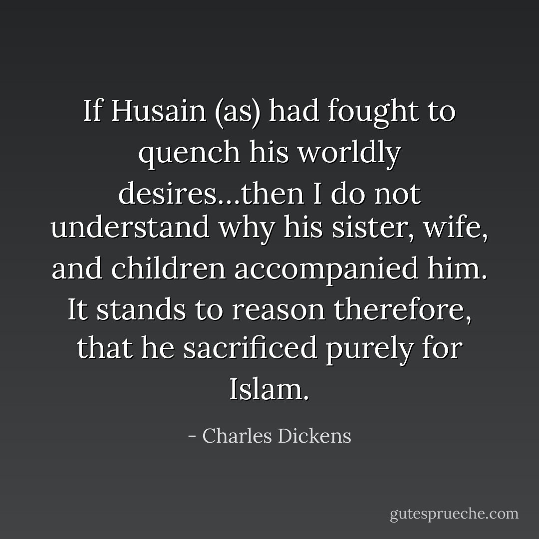 If Husain (as) had fought to quench his worldly desires…then I do not understand why his sister, wife, and children accompanied him. It stands to reason therefore, that he sacrificed purely for Islam. - Charles Dickens