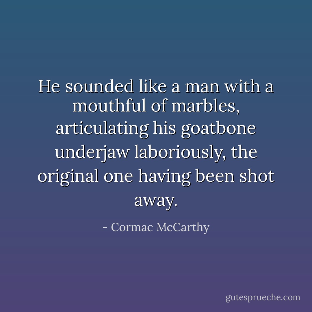 He sounded like a man with a mouthful of marbles, articulating his goatbone underjaw laboriously, the original one having been shot away. - Cormac McCarthy