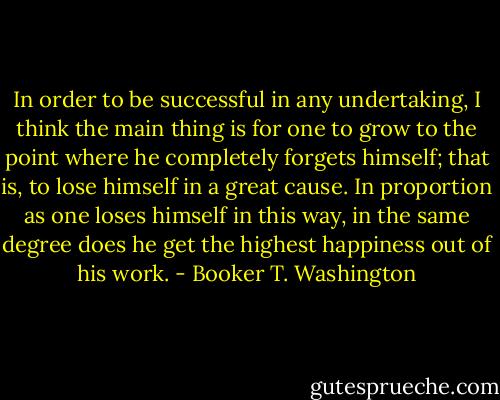 In order to be successful in any undertaking, I think the main thing is for one to grow to the point where he completely forgets himself; that is, to lose himself in a great cause. In proportion as one loses himself in this way, in the same degree does he get the highest happiness out of his work. - Booker T. Washington