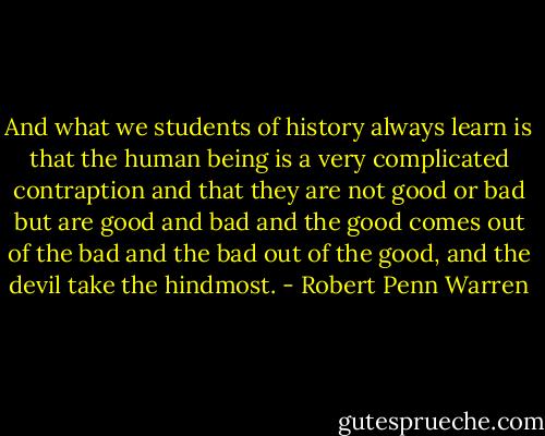 And what we students of history always learn is that the human being is a very complicated contraption and that they are not good or bad but are good and bad and the good comes out of the bad and the bad out of the good, and the devil take the hindmost. - Robert Penn Warren