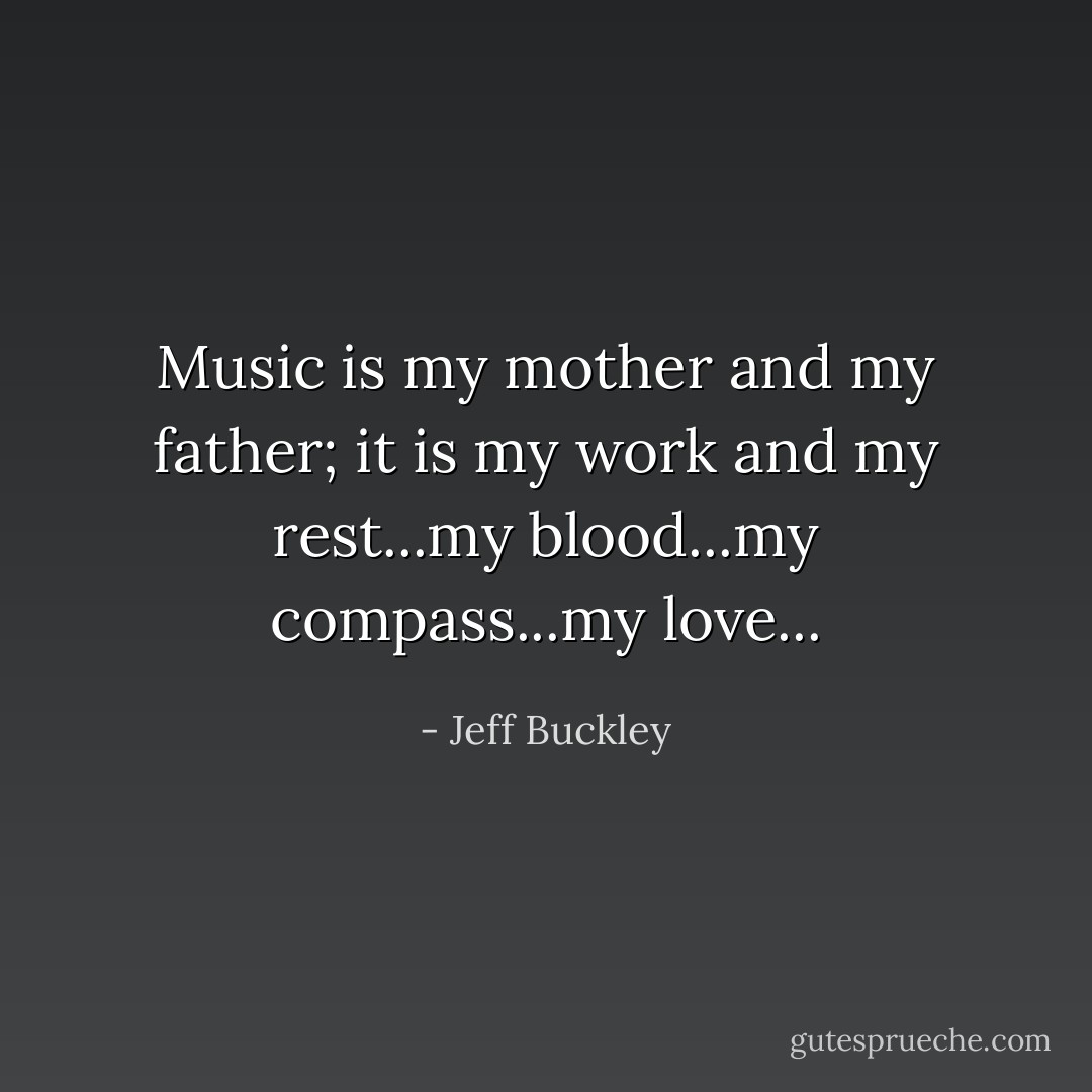 Music is my mother and my father; it is my work and my rest...my blood...my compass...my love... - Jeff Buckley