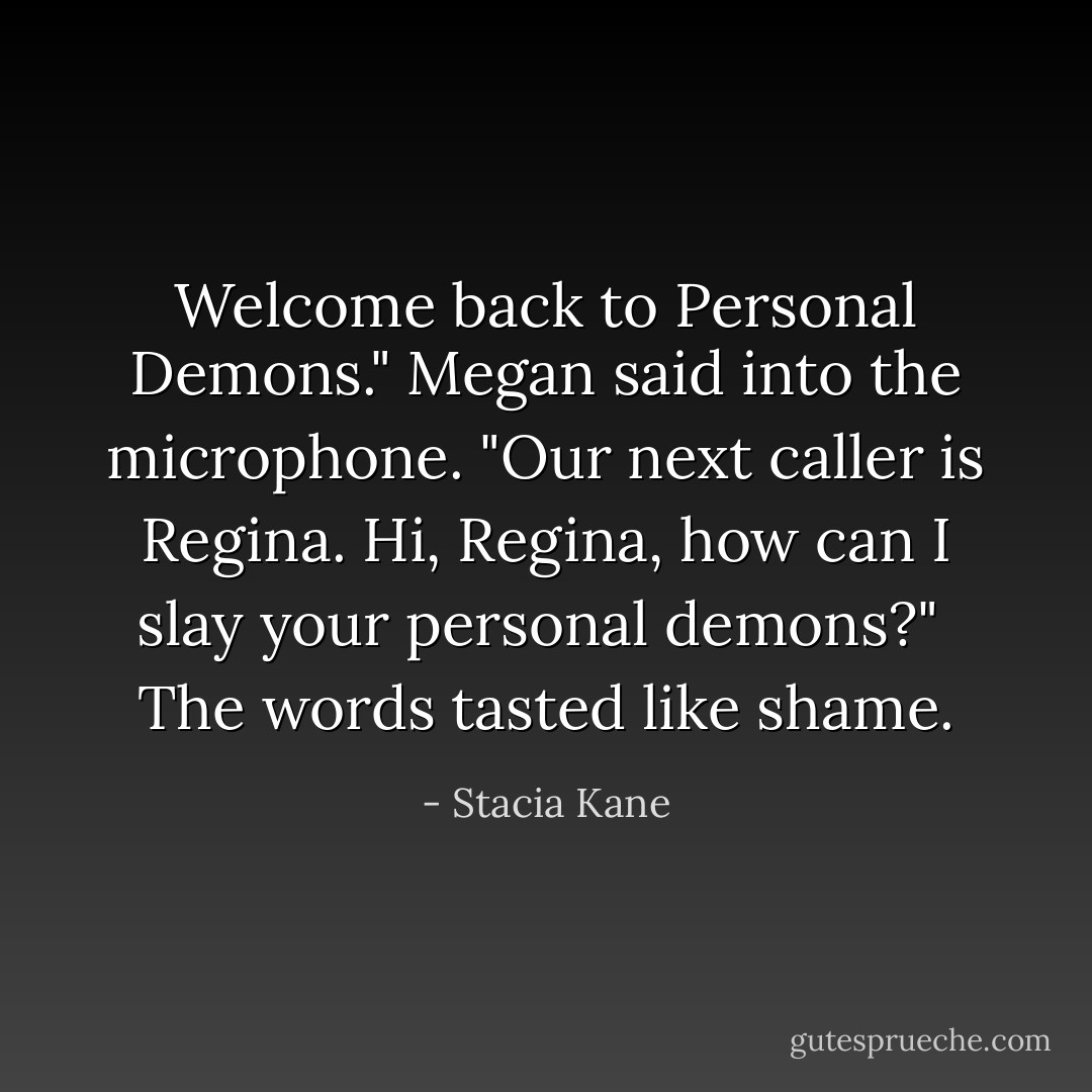 Welcome back to <i>Personal Demons</i>." Megan said into the microphone. "Our next caller is Regina. Hi, Regina, how can I slay your personal demons?"<br /><br />The words tasted like shame. - Stacia Kane