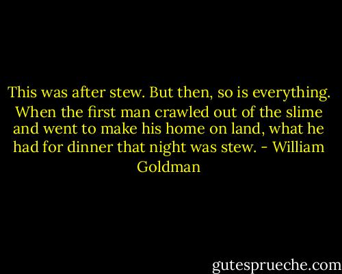 This was after stew. But then, so is everything. When the first man crawled out of the slime and went to make his home on land, what he had for dinner that night was stew. - William Goldman