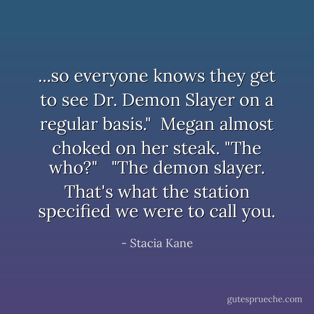...so everyone knows they get to see Dr. Demon Slayer on a regular basis."<br /><br />Megan almost choked on her steak. "The who?"<br /><br /> "The demon slayer. That's what the station specified we were to call you. - Stacia Kane