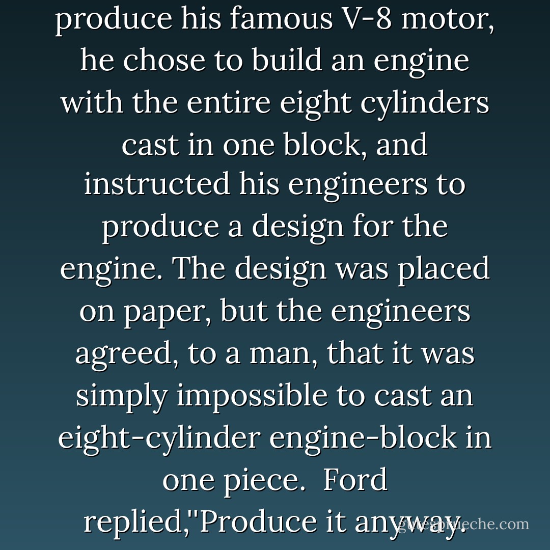 When Henry Ford decided to produce his famous V-8 motor, he chose to build an engine with the entire eight cylinders cast in one block, and instructed his engineers to produce a design for the engine. The design was placed on paper, but the engineers agreed, to a man, that it was simply impossible to cast an eight-cylinder engine-block in one piece.<br /><br />Ford replied,''Produce it anyway. - Henry Ford