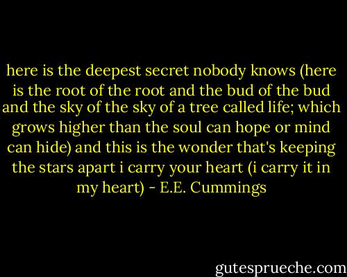 here is the deepest secret nobody knows<br />(here is the root of the root and the bud of the bud<br />and the sky of the sky of a tree called life; which grows<br />higher than the soul can hope or mind can hide)<br />and this is the wonder that's keeping the stars apart<br />i carry your heart (i carry it in my heart) - E.E. Cummings