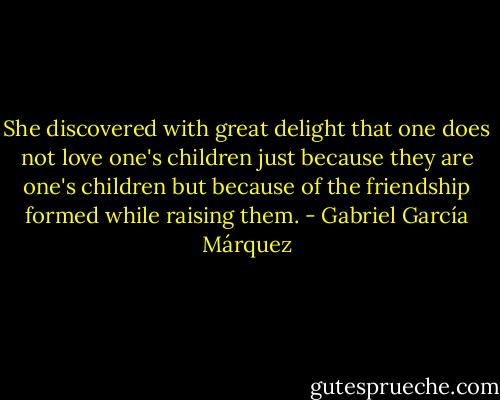 She discovered with great delight that one does not love one's children just because they are one's children but because of the friendship formed while raising them. - Gabriel García Márquez