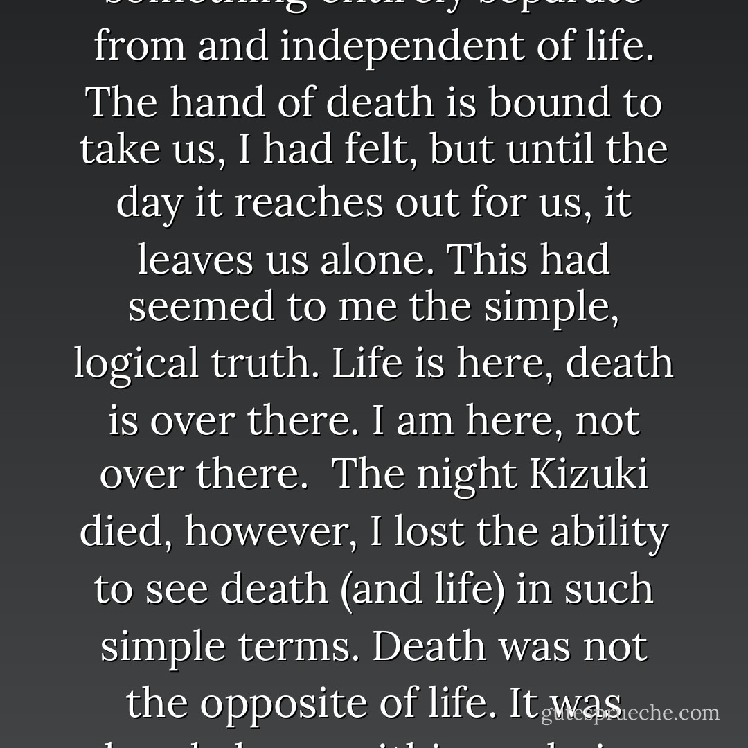 It seemed to work at first. I tried hard to forget, but there remained inside me a vague knot-of-air kind of thing. And as time went by, the knot began to take on a clear and simple form, a form that I am able to put into words, like this:<br /><br />Death exists, not as the opposite but as a part of life.<br /><br />Translate into words, it's a cliche, but at the time I felt it not as words but as that knot of air inside me. Death exists - in a paperweight, in four red and white balls on a billiard table - and we go on living and breathing it into our lungs like fine dust.<br /><br />Until that time, I had understood death as something entirely separate from and independent of life. The hand of death is bound to take us, I had felt, but until the day it reaches out for us, it leaves us alone. This had seemed to me the simple, logical truth. Life is here, death is over there. I am here, not over there.<br /><br />The night Kizuki died, however, I lost the ability to see death (and life) in such simple terms. Death was not the opposite of life. It was already here, within my being, it had always been here, and no struggle would permit me to forget that...<br /><br />I lived through the following spring...with that kind knot of air in my chest, but I struggled all the while against becoming serious. Becoming serious was not the same thing as approaching truth, I sensed, however vaguely. But death was a fact, a serious fact, no matter how you looked at it. stuck inside this suffocating contradiction, I went on endlessly spinning in circles...In the midst of life, everything revolved around death. - Haruki Murakami