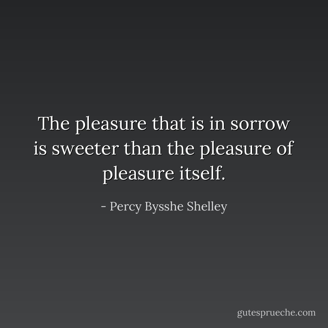 The pleasure that is in sorrow is sweeter than the pleasure of pleasure itself. - Percy Bysshe Shelley