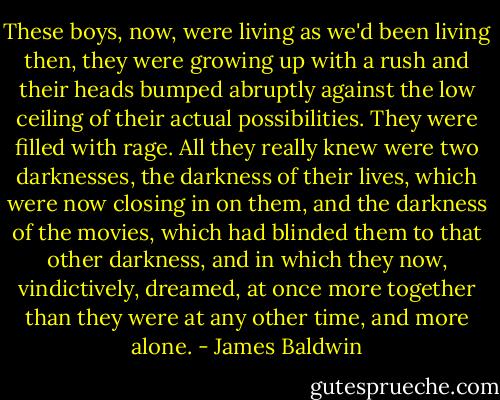These boys, now, were living as we'd been living then, they were growing up with a rush and their heads bumped abruptly against the low ceiling of their actual possibilities. They were filled with rage. All they really knew were two darknesses, the darkness of their lives, which were now closing in on them, and the darkness of the movies, which had blinded them to that other darkness, and in which they now, vindictively, dreamed, at once more together than they were at any other time, and more alone. - James Baldwin