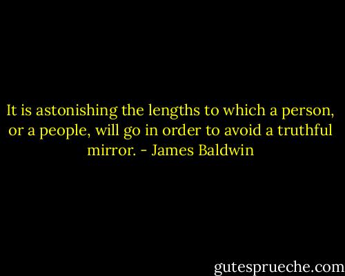 It is astonishing the lengths to which a person, or a people, will go in order to avoid a truthful mirror. - James Baldwin