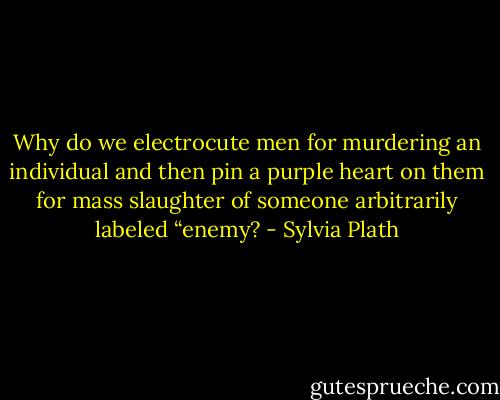 Why do we electrocute men for murdering an individual and then pin a purple heart on them for mass slaughter of someone arbitrarily labeled “enemy? - Sylvia Plath