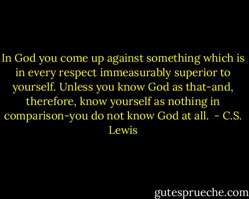 In God you come up against something which is in every respect immeasurably superior to yourself. Unless you know God as that-and, therefore, know yourself as nothing in comparison-you do not know God at all.  - C.S. Lewis