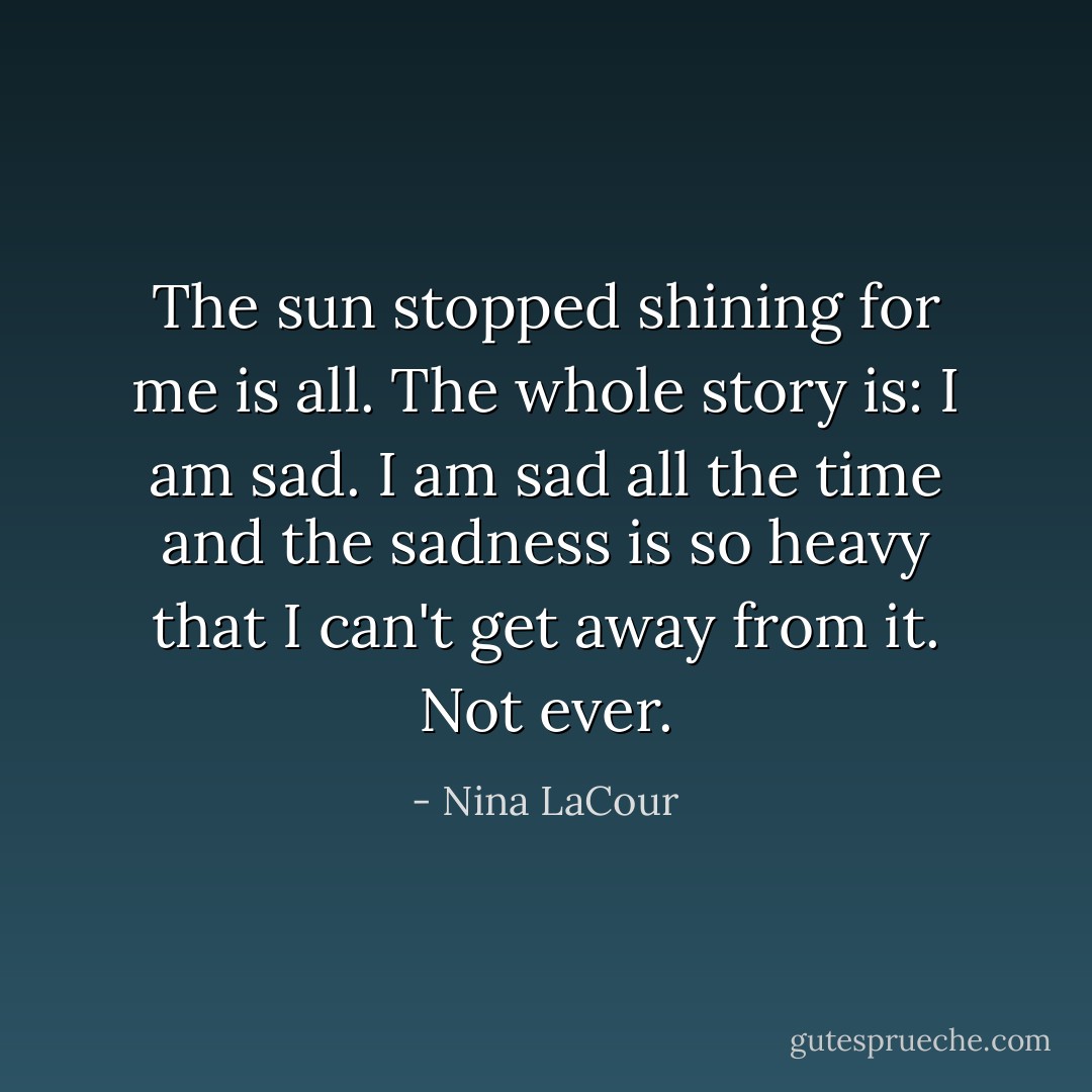 The sun stopped shining for me is all. The whole story is: I am sad. I am sad all the time and the sadness is so heavy that I can't get away from it. Not ever. - Nina LaCour