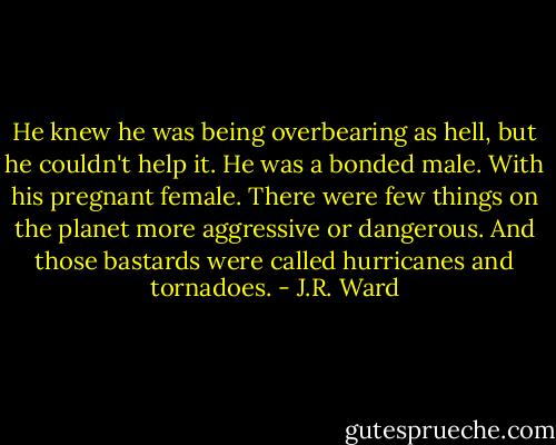 He knew he was being overbearing as hell, but he couldn't help it. He was a bonded male. With his pregnant female. There were few things on the planet more aggressive or dangerous. And those bastards were called hurricanes and tornadoes. - J.R. Ward