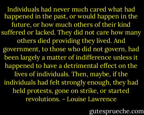 Individuals had never much cared what had happened in the past, or would happen in the future, or how much others of their kind suffered or lacked. They did not care how many others died providing they lived. And government, to those who did not govern, had been largely a matter of indifference unless it happened to have a detrimental effect on the lives of individuals. Then, maybe, if the individuals had felt strongly enough, they had held protests, gone on strike, or started revolutions. - Louise Lawrence