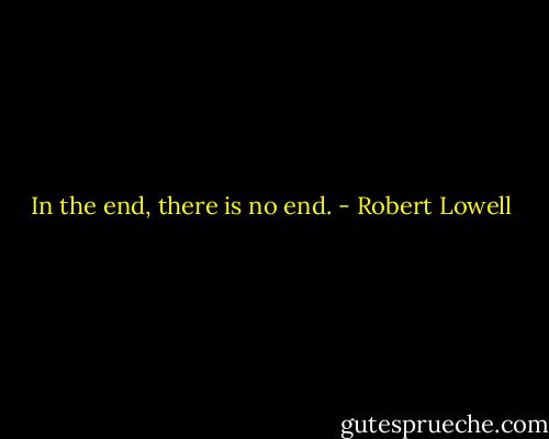 In the end, there is no end. - Robert Lowell
