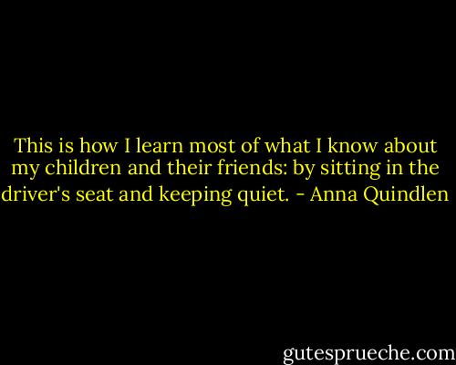 This is how I learn most of what I know about my children and their friends: by sitting in the driver's seat and keeping quiet. - Anna Quindlen