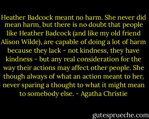 Heather Badcock meant no harm. She never did mean harm, but there is no doubt that people like Heather Badcock (and like my old friend Alison Wilde), are capable of doing a lot of harm because they lack - not kindness, they have kindness - but any real consideration for the way their actions may affect other people. She though always of what an action meant to her, never sparing a thought to what it might mean to somebody else. - Agatha Christie