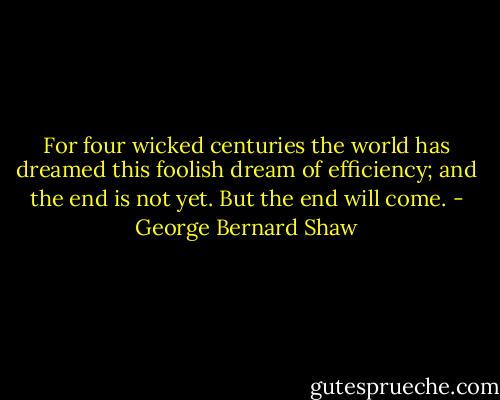 For four wicked centuries the world has dreamed this foolish dream of efficiency; and the end is not yet. But the end will come. - George Bernard Shaw