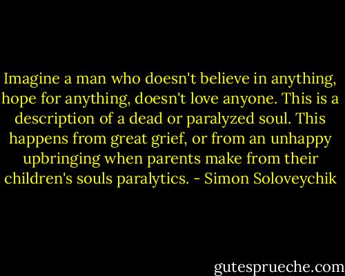 Imagine a man who doesn't believe in anything, hope for anything, doesn't love anyone. This is a description of a dead or paralyzed soul. This happens from great grief, or from an unhappy upbringing when parents make from their children's souls paralytics. - Simon Soloveychik