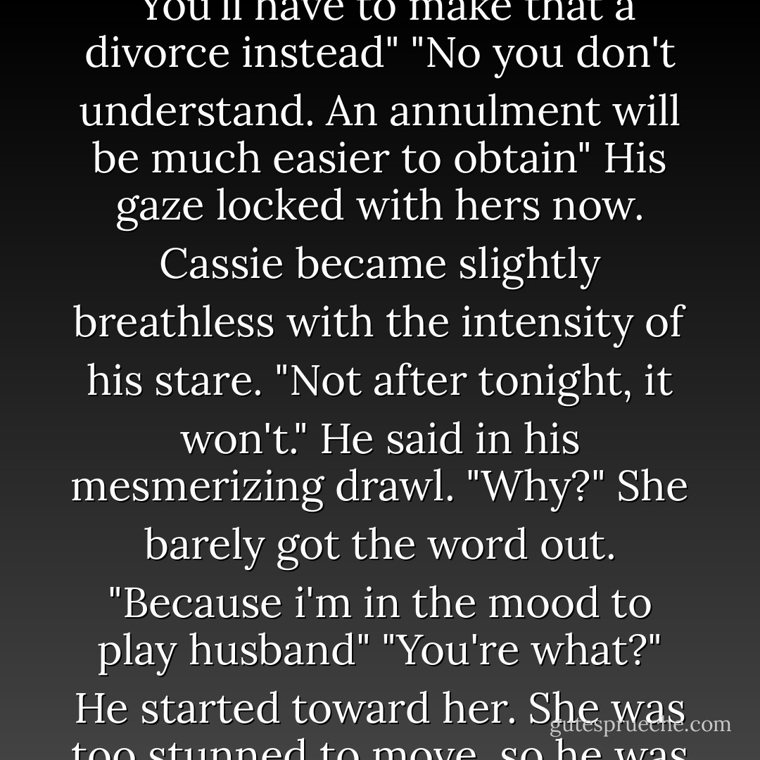 You know, you really don't have to kill anyone over this. I'll get an annulment. It will be like never happened"<br />His eyes came to her, briefly meeting her gaze before dropping to her mouth. "You'll have to make that a divorce instead"<br />"No you don't understand. An annulment will be much easier to obtain"<br />His gaze locked with hers now. Cassie became slightly breathless with the intensity of his stare.<br />"Not after tonight, it won't." He said in his mesmerizing drawl.<br />"Why?" She barely got the word out.<br />"Because i'm in the mood to play husband"<br />"You're what?"<br />He started toward her. She was too stunned to move, so he was there and reaching for her before she had time to think about running.<br />"We're having a wedding night," he said as he lifted her off her feet.-- - Johanna Lindsey