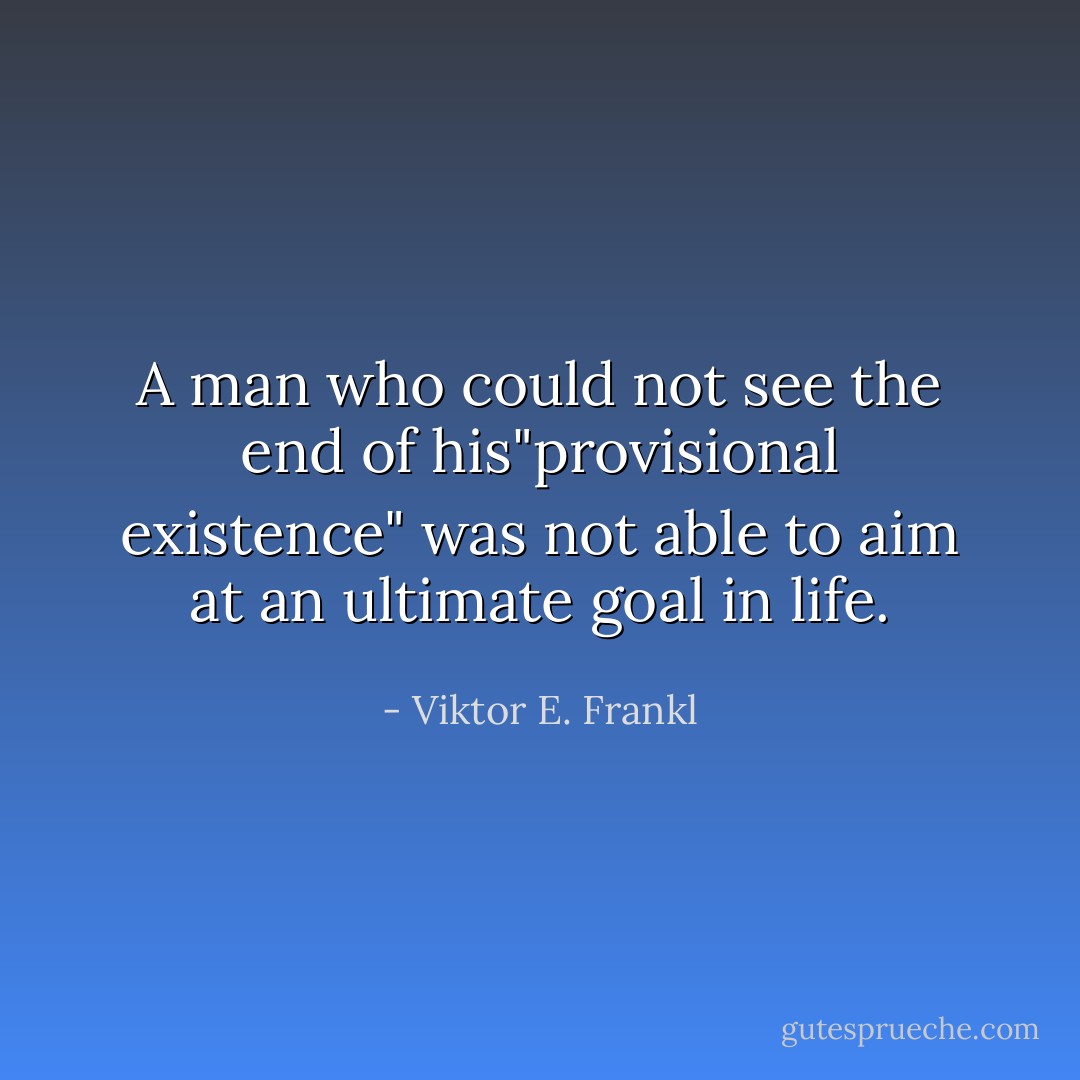 A man who could not see the end of his"provisional existence" was not able to aim at an ultimate goal in life. - Viktor E. Frankl