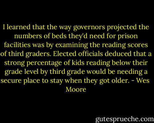 I learned that the way governors projected the numbers of beds they'd need for prison facilities was by examining the reading scores of third graders. Elected officials deduced that a strong percentage of kids reading below their grade level by third grade would be needing a secure place to stay when they got older. - Wes  Moore